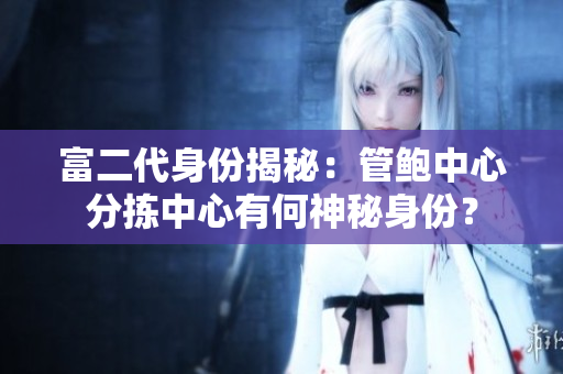 富二代身份揭秘：管鮑中心分揀中心有何神秘身份？