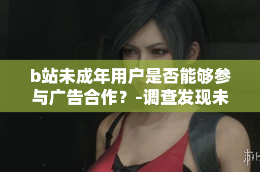 b站未成年用戶是否能夠參與廣告合作？-調查發(fā)現(xiàn)未滿18歲用戶參與平臺廣告的可行性