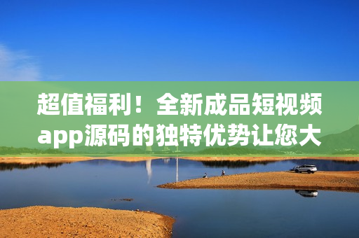超值福利！全新成品短視頻app源碼的獨特優(yōu)勢讓您大開眼界