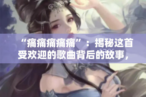 “痛痛痛痛痛”：揭秘這首受歡迎的歌曲背后的故事，并分享其最動(dòng)人的歌詞