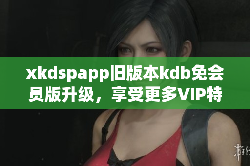 xkdspapp舊版本kdb免會員版升級，享受更多VIP特權(quán)
