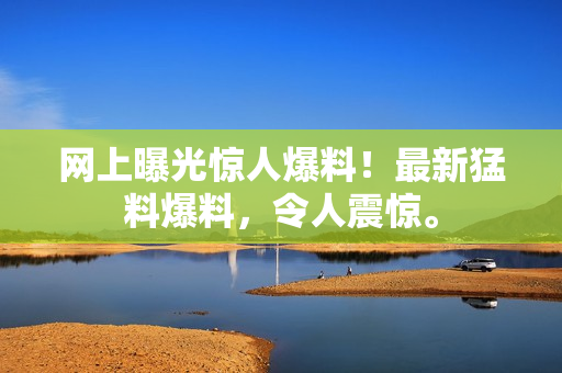 網(wǎng)上曝光驚人爆料！最新猛料爆料，令人震驚。