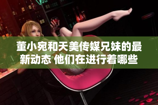 董小宛和天美傳媒兄妹的最新動(dòng)態(tài) 他們在進(jìn)行著哪些有趣的事情？