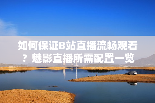 如何保證B站直播流暢觀看？魅影直播所需配置一覽