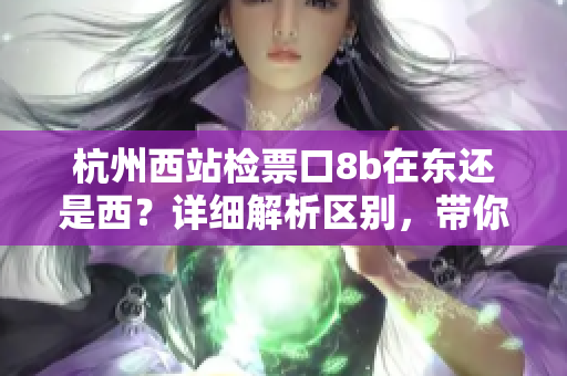 杭州西站檢票口8b在東還是西？詳細(xì)解析區(qū)別，帶你準(zhǔn)確找到正確位置