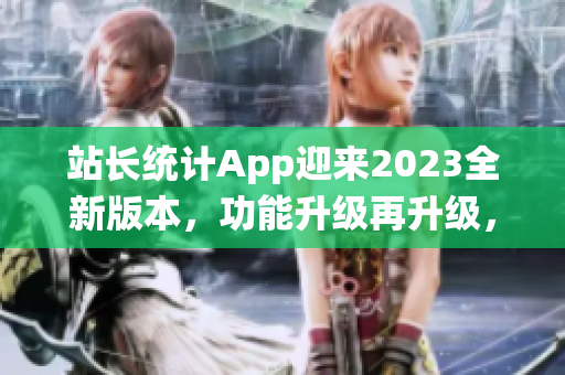 站長(zhǎng)統(tǒng)計(jì)App迎來2023全新版本，功能升級(jí)再升級(jí)，用戶體驗(yàn)全面升級(jí)