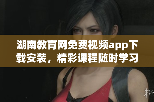 湖南教育網(wǎng)免費(fèi)視頻app下載安裝，精彩課程隨時(shí)學(xué)習(xí)