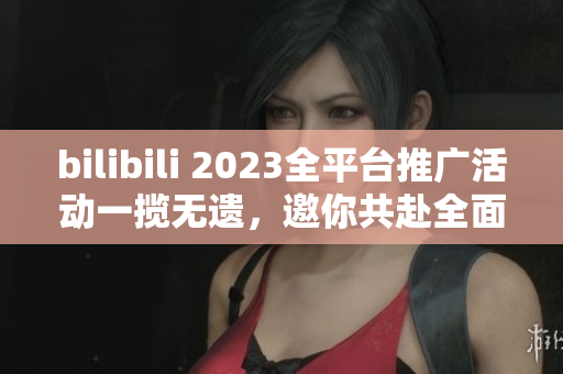 bilibili 2023全平臺(tái)推廣活動(dòng)一攬無遺，邀你共赴全面互動(dòng)新時(shí)代