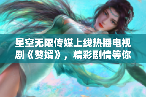 星空無限傳媒上線熱播電視劇《贅婿》，精彩劇情等你來觀看