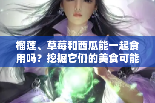 榴蓮、草莓和西瓜能一起食用嗎？挖掘它們的美食可能性