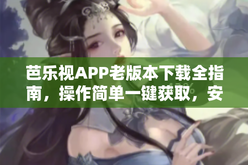 芭樂視APP老版本下載全指南，操作簡單一鍵獲取，安全穩(wěn)定快速下載