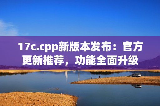 17c.cpp新版本發(fā)布：官方更新推薦，功能全面升級