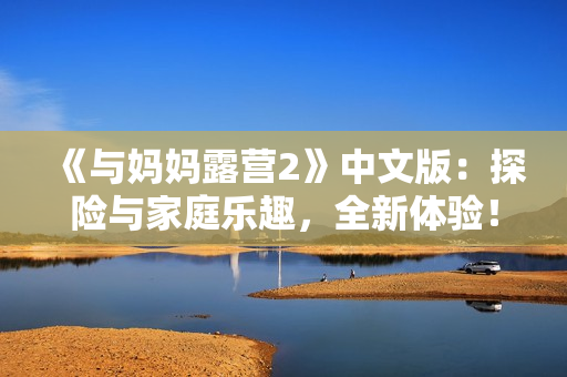 《與媽媽露營2》中文版：探險(xiǎn)與家庭樂趣，全新體驗(yàn)！