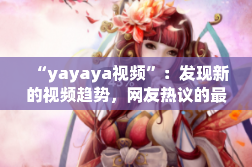 “yayaya視頻”：發(fā)現(xiàn)新的視頻趨勢，網(wǎng)友熱議的最新視頻平臺