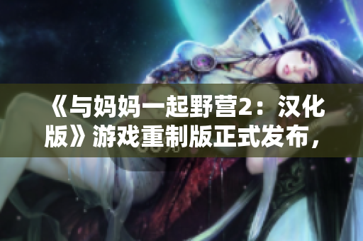 《與媽媽一起野營(yíng)2：漢化版》游戲重制版正式發(fā)布，全新體驗(yàn)等你來(lái)探索