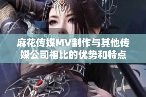 麻花傳媒MV制作與其他傳媒公司相比的優(yōu)勢和特點(diǎn)