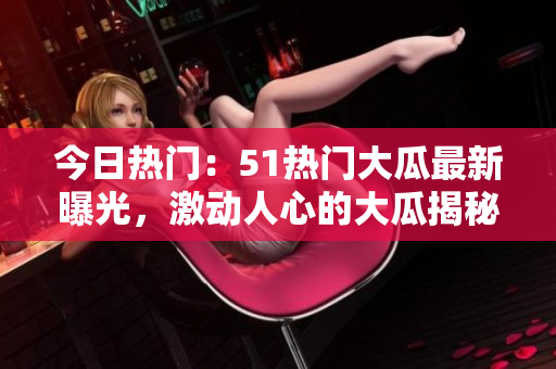 今日熱門：51熱門大瓜最新曝光，激動人心的大瓜揭秘