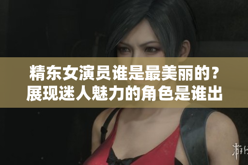精東女演員誰是最美麗的？展現(xiàn)迷人魅力的角色是誰出演的