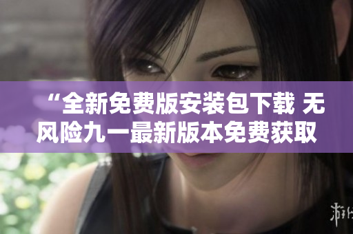 “全新免費版安裝包下載 無風(fēng)險九一最新版本免費獲取，輕松安裝！”