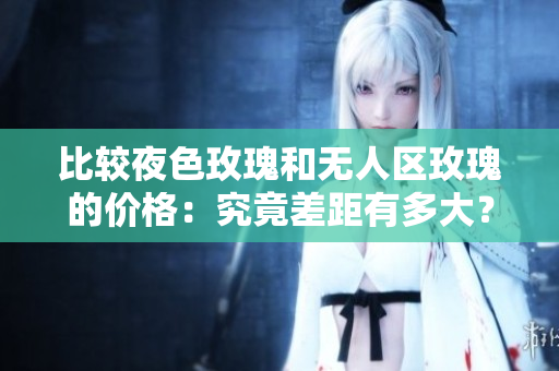 比較夜色玫瑰和無人區(qū)玫瑰的價格：究竟差距有多大？