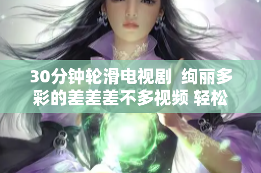 30分鐘輪滑電視劇  絢麗多彩的差差差不多視頻 輕松輪滑，愉悅電視時(shí)光