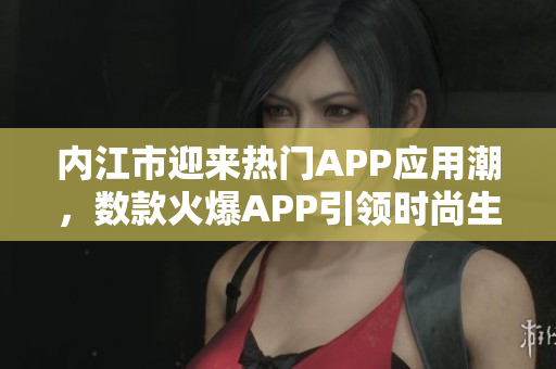 內(nèi)江市迎來熱門APP應用潮，數(shù)款火爆APP引領時尚生活潮流