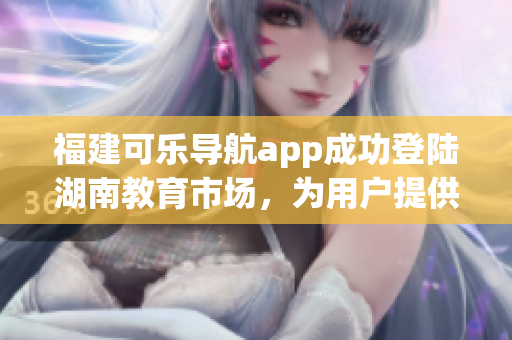 福建可樂導(dǎo)航app成功登陸湖南教育市場，為用戶提供更多智能導(dǎo)航服務(wù)