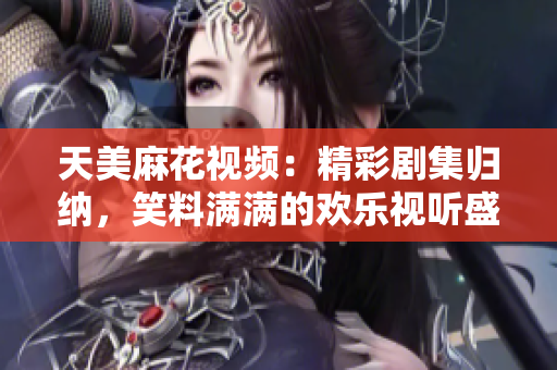 天美麻花視頻：精彩劇集歸納，笑料滿滿的歡樂視聽盛宴