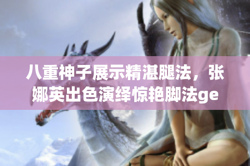 八重神子展示精湛腿法，張娜英出色演繹驚艷腳法getImage