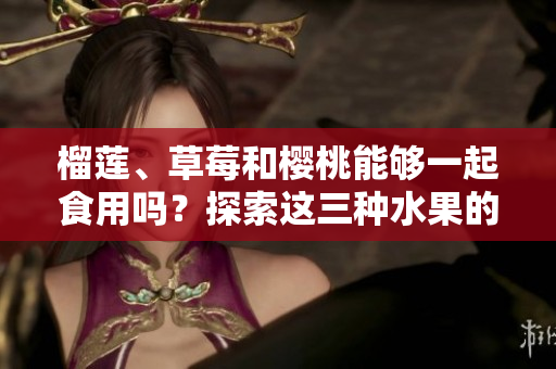 榴蓮、草莓和櫻桃能夠一起食用嗎？探索這三種水果的潛在組合對健康的影響