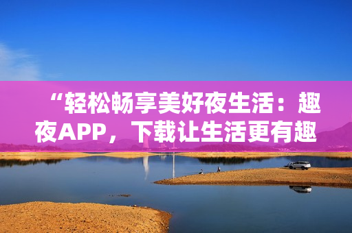 “輕松暢享美好夜生活：趣夜APP，下載讓生活更有趣！”