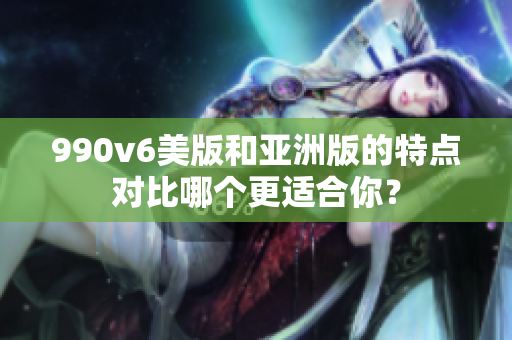 990v6美版和亞洲版的特點(diǎn)對(duì)比哪個(gè)更適合你？