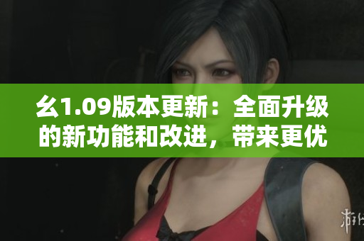幺1.09版本更新：全面升級的新功能和改進，帶來更優(yōu)秀的用戶體驗