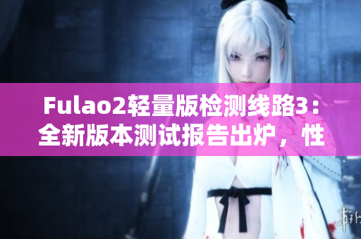 Fulao2輕量版檢測線路3：全新版本測試報告出爐，性能穩(wěn)定可靠！