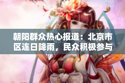 朝陽群眾熱心報道：北京市區(qū)連日降雨，民眾積極參與應急救援