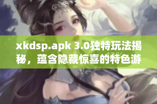 xkdsp.apk 3.0獨特玩法揭秘，蘊含隱藏驚喜的特色游戲