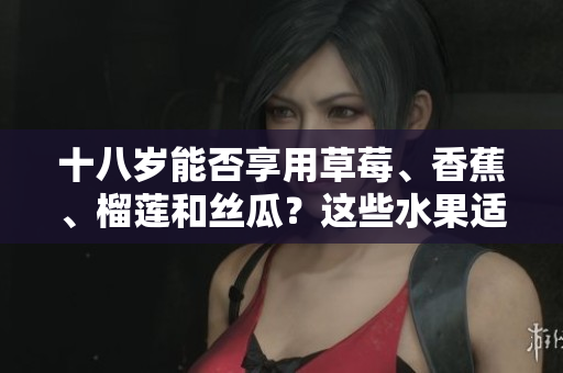 十八歲能否享用草莓、香蕉、榴蓮和絲瓜？這些水果適合青少年飲食嗎？