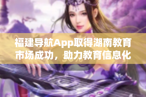 福建導(dǎo)航App取得湖南教育市場(chǎng)成功，助力教育信息化發(fā)展