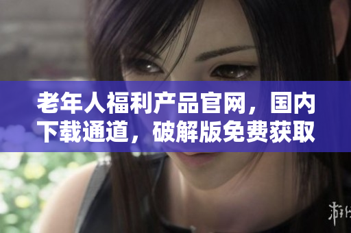 老年人福利產(chǎn)品官網(wǎng)，國(guó)內(nèi)下載通道，破解版免費(fèi)獲取!