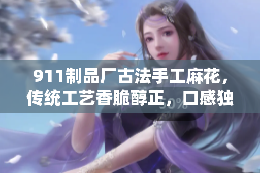 911制品廠古法手工麻花，傳統(tǒng)工藝香脆醇正，口感獨(dú)特經(jīng)久不衰