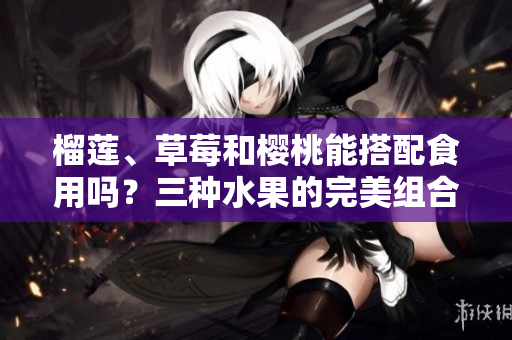 榴蓮、草莓和櫻桃能搭配食用嗎？三種水果的完美組合與品嘗建議