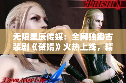 無限星辰傳媒：全網(wǎng)獨(dú)播古裝劇《贅婿》火熱上線，精彩劇情等你來觀賞