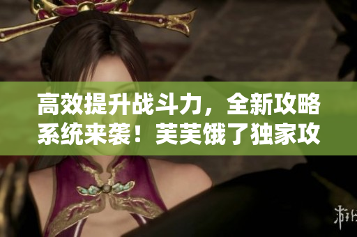 高效提升戰(zhàn)斗力，全新攻略系統(tǒng)來襲！芙芙餓了獨(dú)家攻略分享