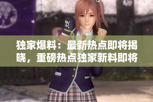 獨(dú)家爆料：最新熱點(diǎn)即將揭曉，重磅熱點(diǎn)獨(dú)家新料即將面世