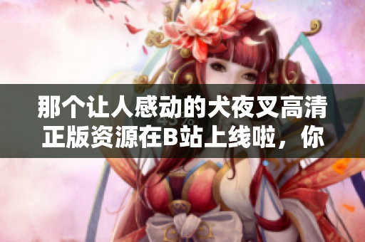 那個讓人感動的犬夜叉高清正版資源在B站上線啦，你不可錯過！