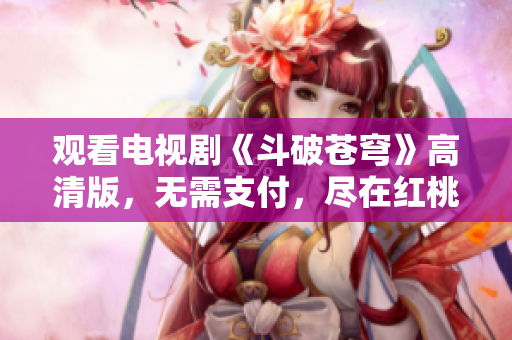 觀看電視劇《斗破蒼穹》高清版，無需支付，盡在紅桃平臺