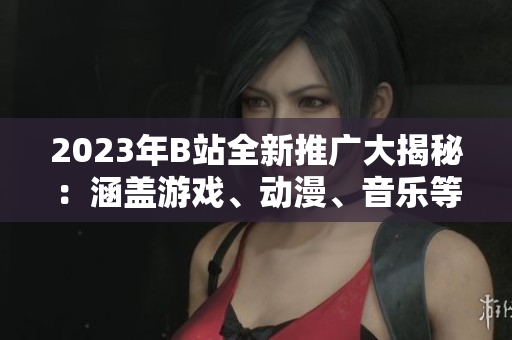 2023年B站全新推廣大揭秘：涵蓋游戲、動漫、音樂等全方位內(nèi)容