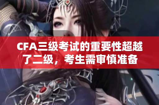 CFA三級(jí)考試的重要性超越了二級(jí)，考生需審慎準(zhǔn)備