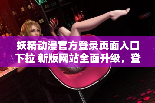 妖精動漫官方登錄頁面入口下拉 新版網(wǎng)站全面升級，登錄省時省力，輕松暢享動漫樂趣