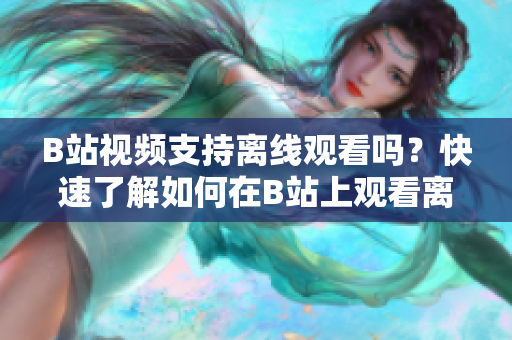 B站視頻支持離線觀看嗎？快速了解如何在B站上觀看離線視頻